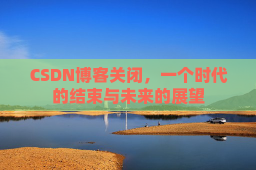 CSDN博客关闭，一个时代的结束与未来的展望